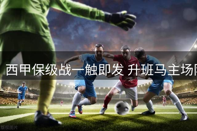 西甲保级战一触即发 升班马主场阻击连败之师
